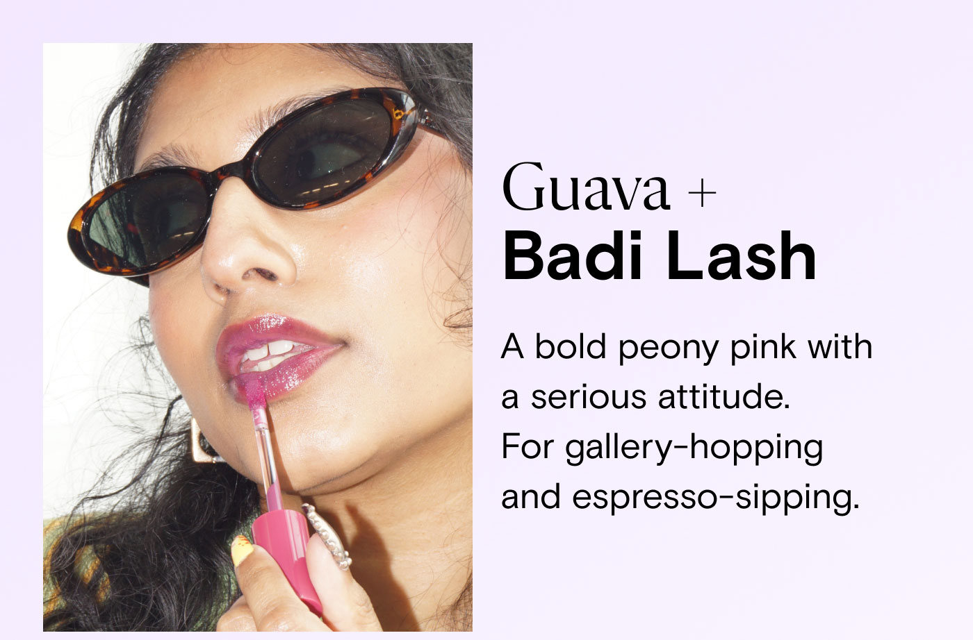 Guava + Badi Lash. A bold peony pink with a serious attitude.  For gallery-hopping and espresso-sipping.