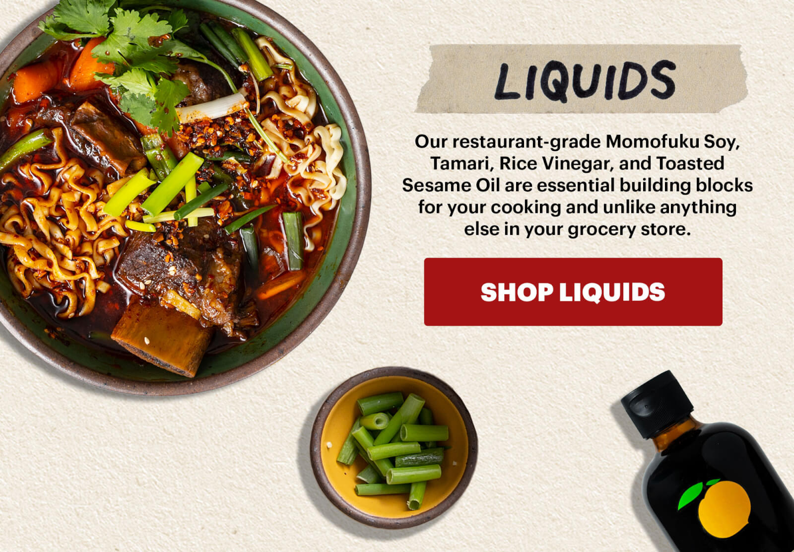 LIQUIDS Our restaurant-grade Momofuku Soy, Tamari, Rice Vinegar, and Toasted Sesame Oil are essential building blocks for your cooking and unlike anything else in your grocery store. BUTTON: SHOP LIQUIDS