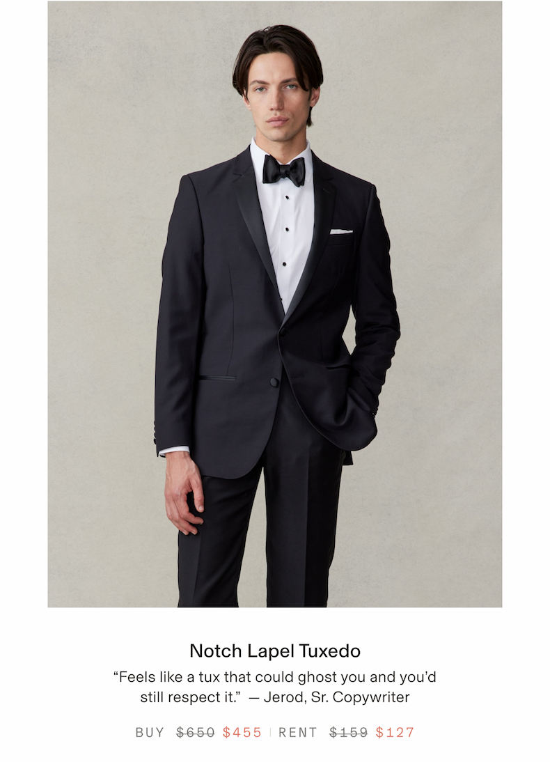 Notch Lapel Tuxedo "Feels like a tux that could ghost you and you'd still respect it." Jerod, Sr. Copywriter BUY $650 $455 RENT $159 $127
