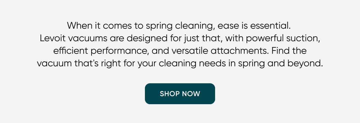 When it comes to spring cleaning, ease is essential.  Levoit vacuums are designed for just that, with powerful suction, efficient performance, and versatile attachments. Find the vacuum that's right for your cleaning needs in spring and beyond.