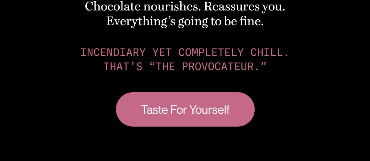 Chocolate nourishes. Reassures you. Everything’s going to be fine. | Incendiary yet completely chill. That’s “The Provocateur.” | Taste For Yourself