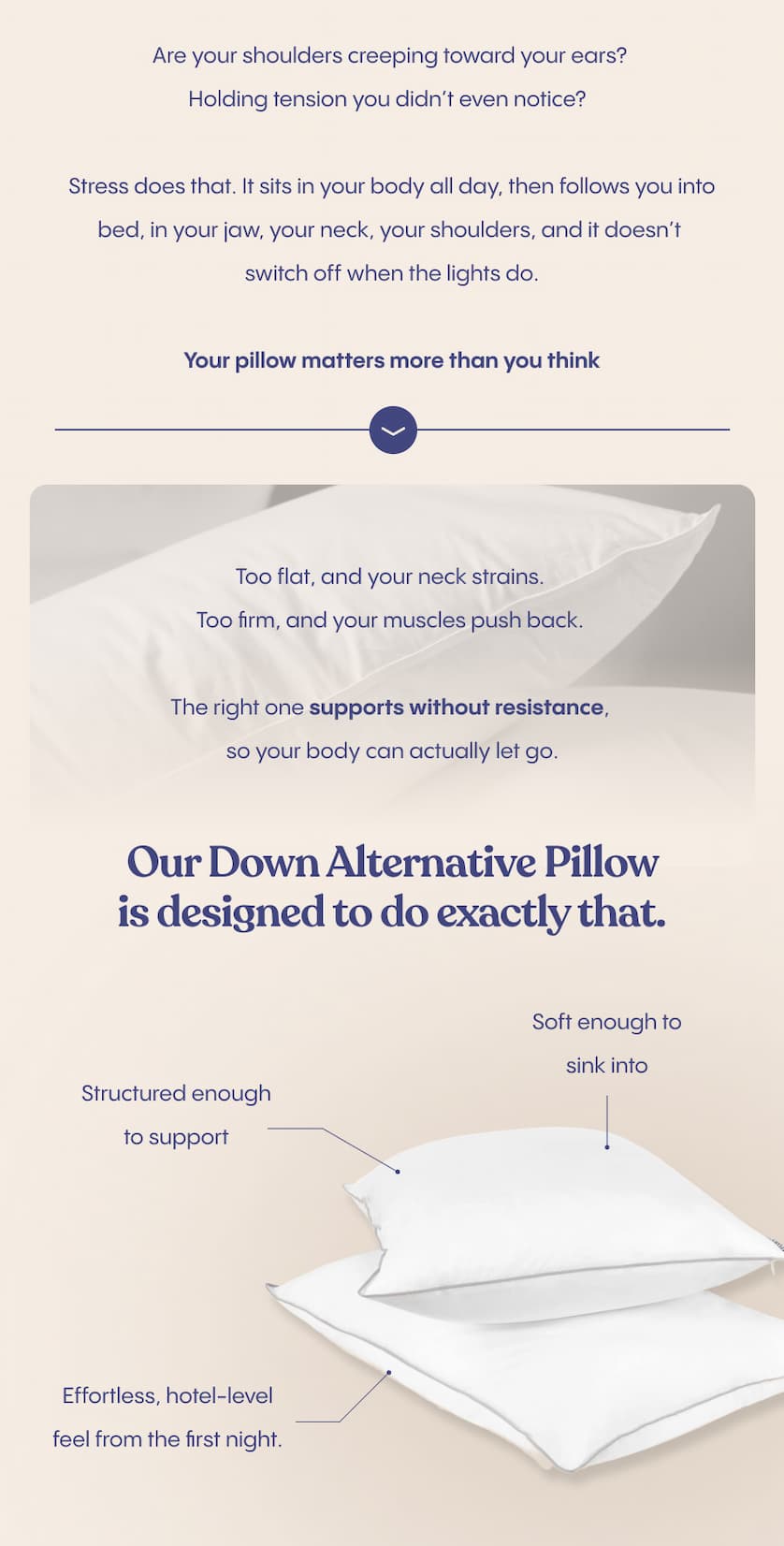 Are your shoulders creeping toward your ears? Holding tension you didn’t even notice?  Stress does that. It sits in your body all day, then follows you into bed, in your jaw, your neck, your shoulders, and it doesn’t switch off when the lights do.  Your pillow matters more than you think. Too flat, and your neck strains. Too firm, and your muscles push back. The right one supports without resistance, so your body can actually let go.  Our Down Alternative Pillow is designed to do exactly that, soft enough to sink into, structured enough to support, with that effortless, hotel-level feel from the first night.  Your body is holding more than you think. Let your pillow carry some of it.
