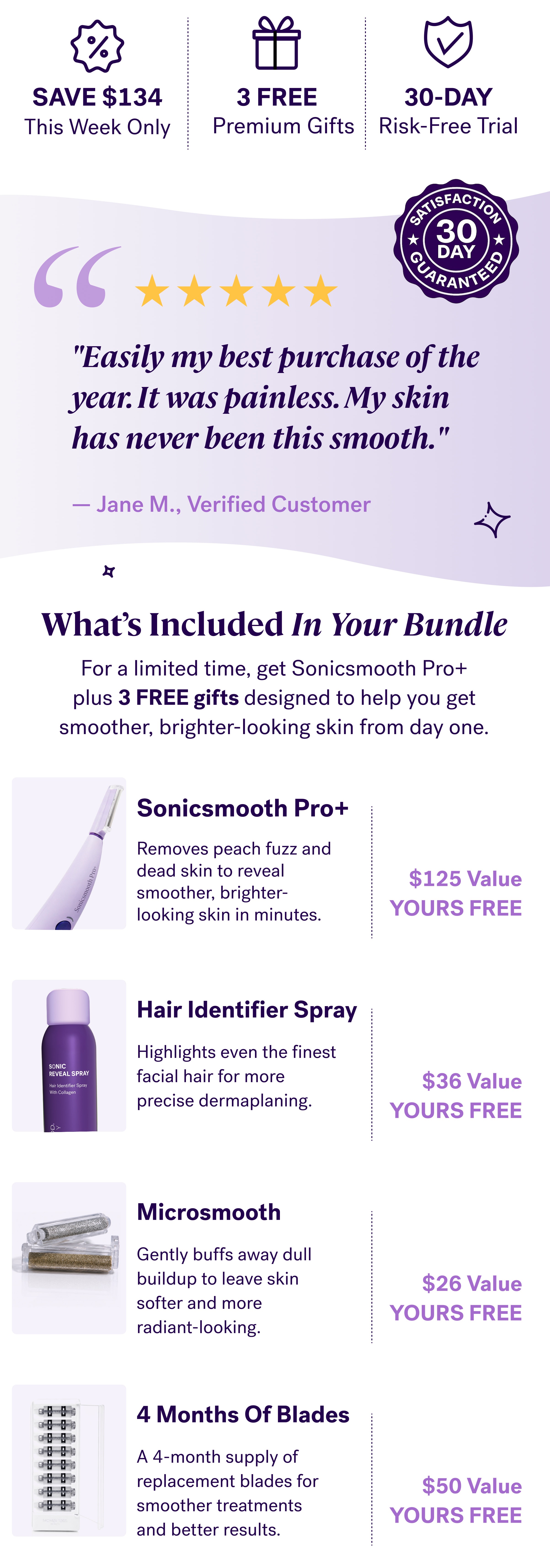SAVE $134 3 FREE 30-DAY This Week Only Premium Gifts Risk-Free Trial "Easily my best purchase of the year. It was painless. My skin  has never been this smooth."  — Jane M., Verified Customer What’s Included In Your Bundle For a limited time, get Sonicsmooth Pro+ plus&nbsp;3 FREE gifts&nbsp;designed to help you get smoother, brighter-looking skin from day one. Sonicsmooth Pro+ Removes peach fuzz and  dead skin to reveal smoother, brighter-looking skin in minutes. $125 Value YOURS FREE Hair Identifier Spray Highlights even the finest facial hair for more precise dermaplaning. $36 Value YOURS FREE Microsmooth Gently buffs away dull buildup to leave skin softer and more radiant-looking. $26 Value YOURS FREE 4 Months Of Blades A 4-month supply of replacement blades for smoother treatments and better results. $50 Value YOURS FREE