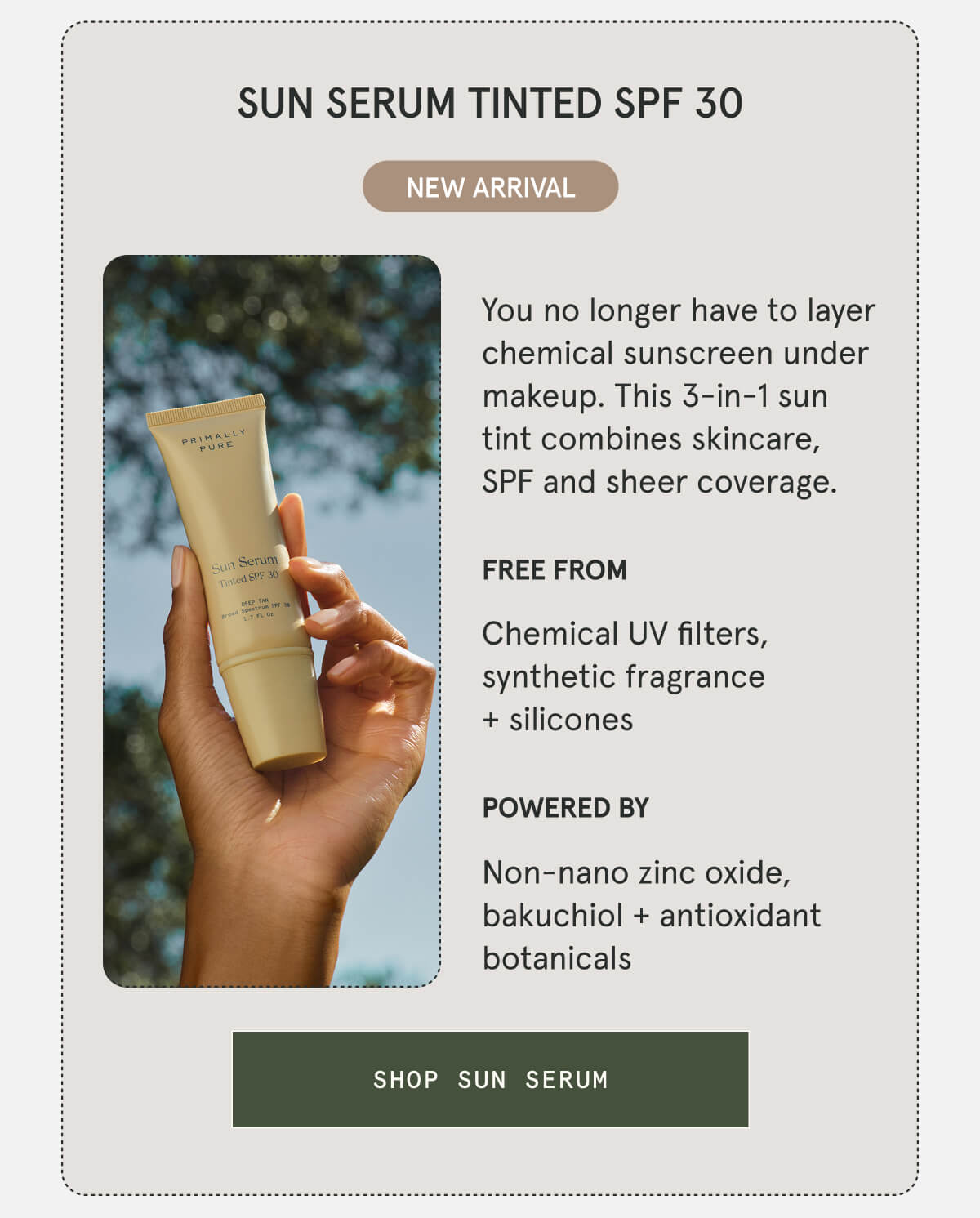 SUN SERUM TINTED SPF 30  NEW ARRIVAL  You no longer have to layer chemical sunscreen under makeup. This 3-in-1 sun tint combines skincare, SPF and sheer coverage.  FREE FROM Chemical UV filters, synthetic fragrance + silicones POWERED BY Non-nano zinc oxide, bakuchiol + antioxidant botanicals  [SHOP SUN SERUM]