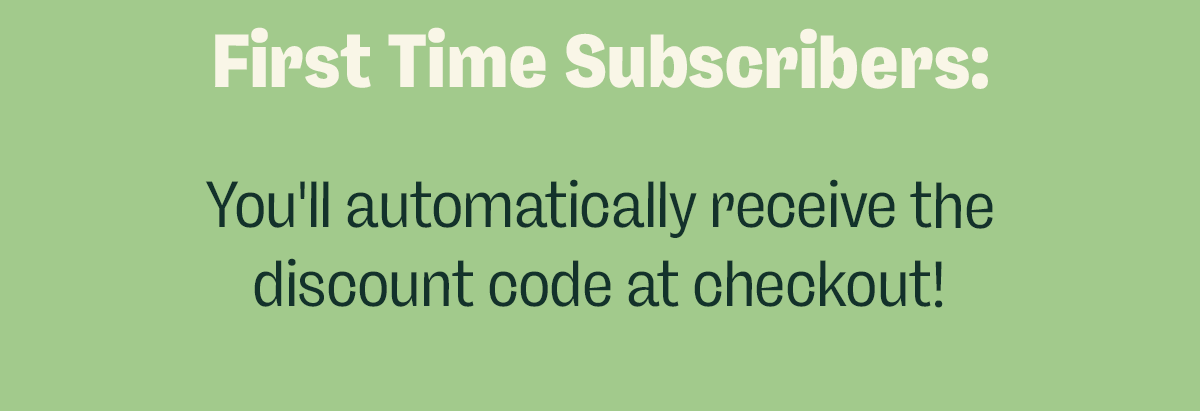 First Time Subscribers: You'll automatically receive the discount code at checkout!