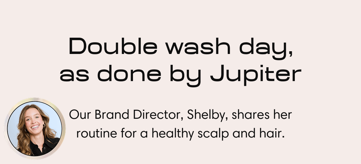 Double wash day, as done by Jupiter | Our Brand Director, Shelby, shares her routine for a healthy scalp and hair. 