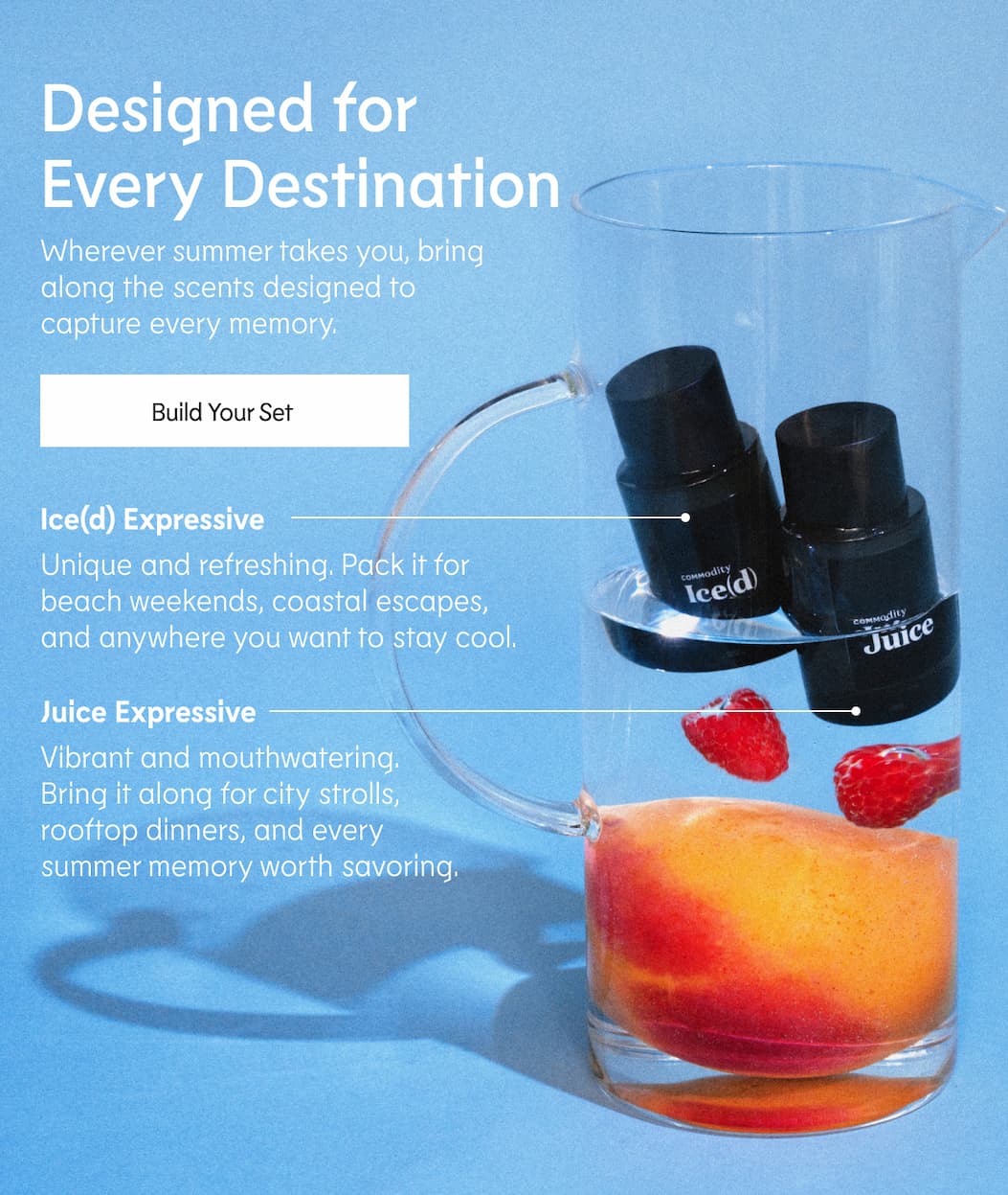 Designed for Every Destination Wherever summer takes you, bring along the scents designed to capture every memory.