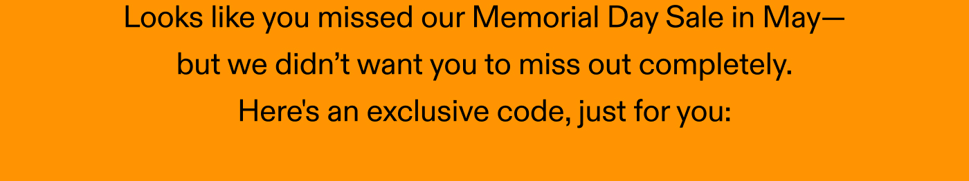 Looks like you missed our Memorial Day Sale in May, but we didn’t want you to miss out completely. Here's an exclusive code, just for you: