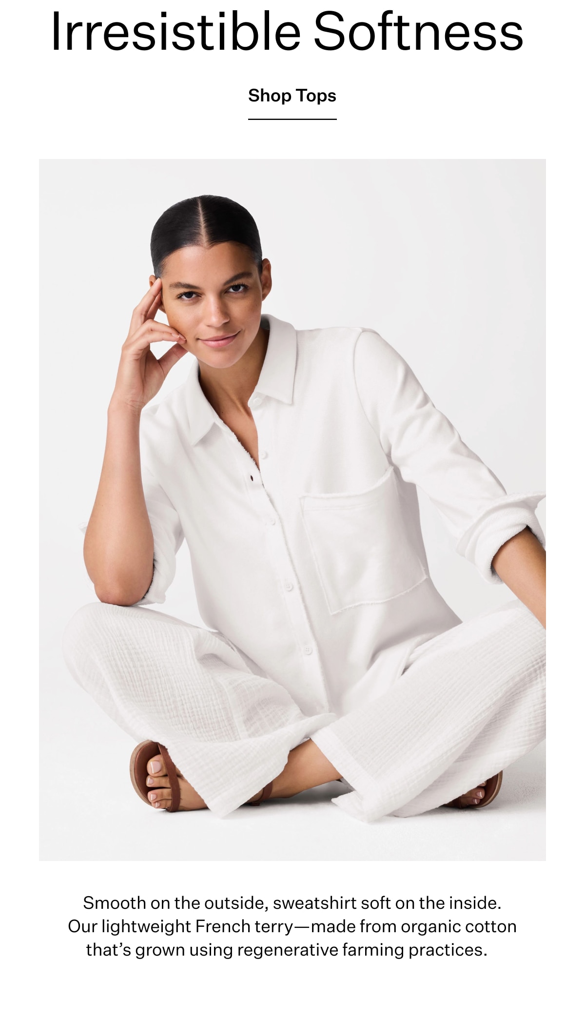 Irresistable Softness. Shop Tops. Smooh on the outside, sweatshirt on the inside. Our lightweight French terry - made from organic cotton that's grown using regenerative farming practices.
