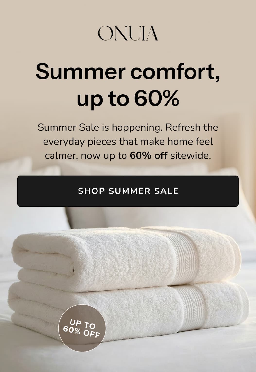 Summer comfort, up to 60% Summer Sale is happening. Refresh the everyday pieces that make home feel calmer, now up to 60% off sitewide.