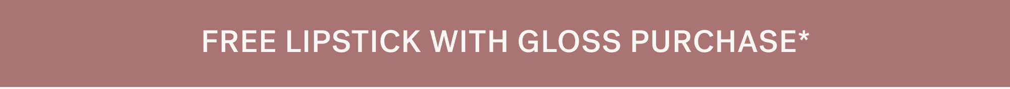 FREE LIPSTICK WITH GLOSS PURCHASE*