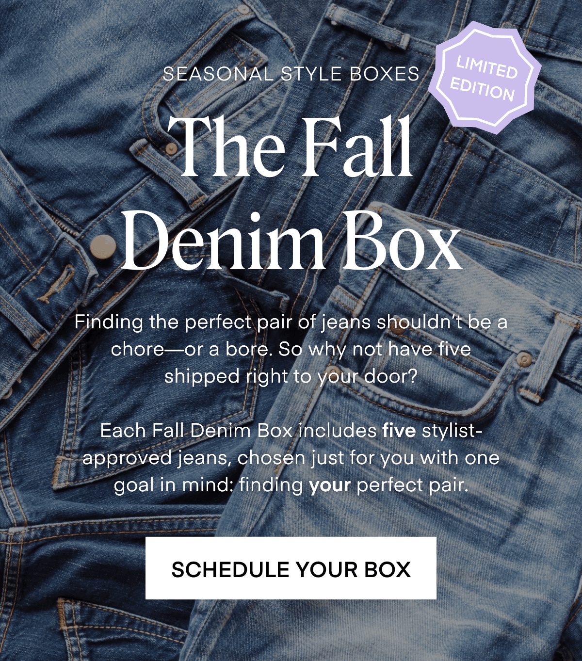 SEASONAL STYLE BOXES
LIMITED EDITION
The Fall
Denim Box
Finding the perfect pair of jeans shouldn't be a chore— or a bore. So why not have five shipped right to your door?
Each Fall Denim Box includes five stylist-approved jeans, chosen just for you with one goal in mind: finding your perfect pair.
SCHEDULE YOUR BOX