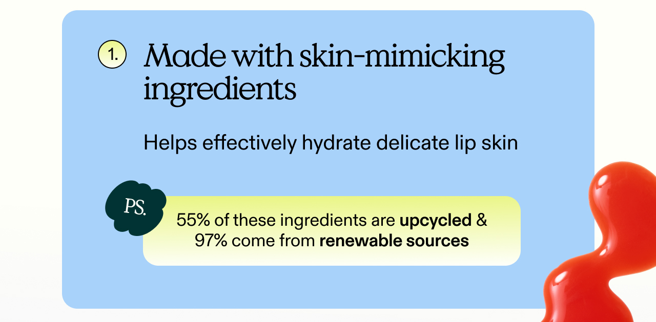 1. Made with skin-mimicking ingredients. Helps effectively hydrate delicate lip skin.  PS. 55% of these ingredients are upcycled & 97% come from renewable sources.