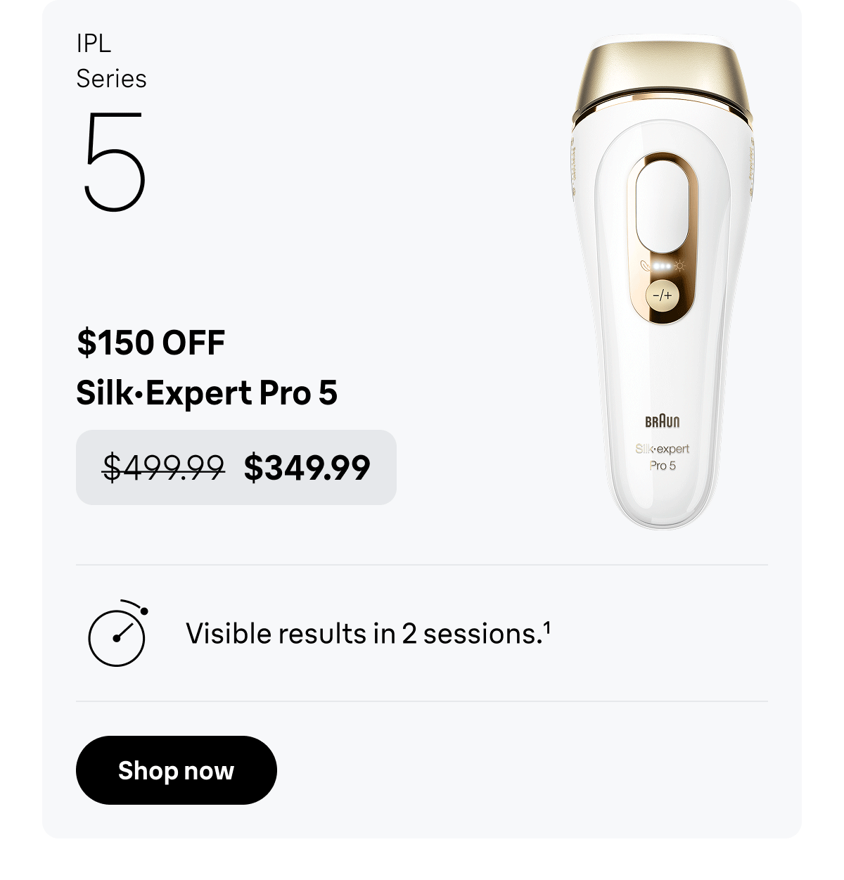 IPL Series 5 - $150 OFF. Silk·Expert Pro 5 - was $499.99, now $349.99. Visible results in 2 sessions. Shop now