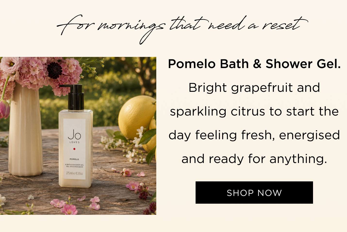 For mornings that need a reset Pomelo Bath & Shower Gel Bright grapefruit and sparkling citrus to start the day feeling fresh, energised and ready for anything.