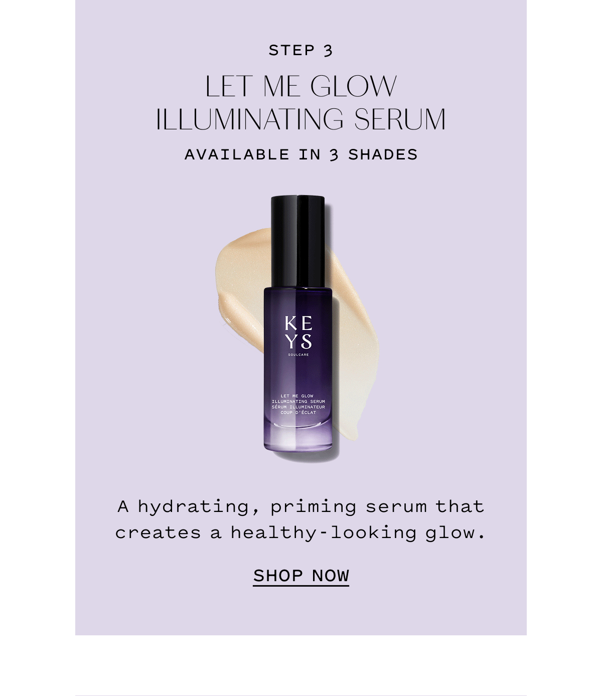 STEP 3 LET ME GLOW ILLUMINATING SERUM AVAILABLE IN 3 SHADES. A hydrating, priming serum that creates a healthy-looking glow. SHOP NOW