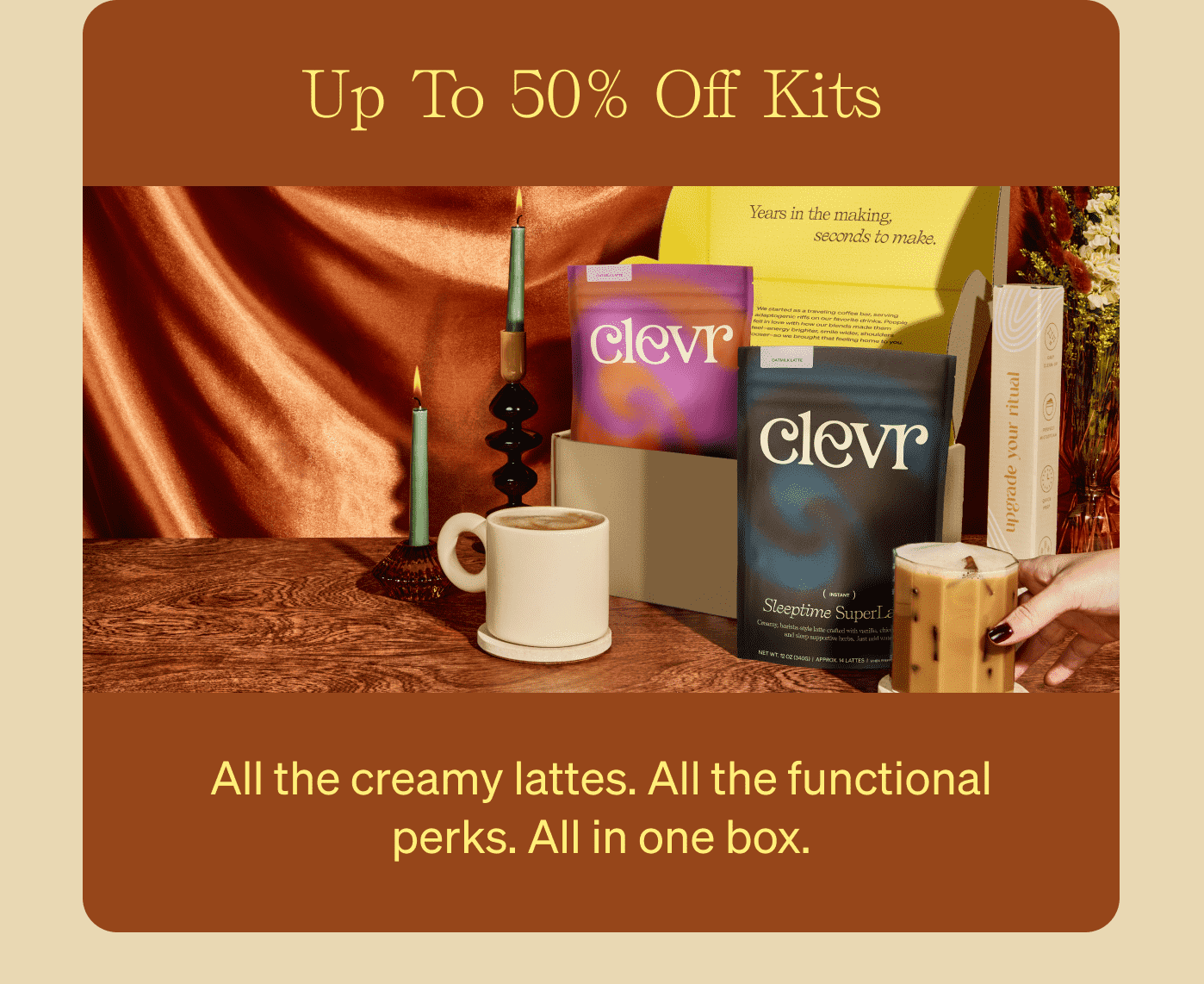 Up To 50% Off Kits All the creamy lattes. All the functional perks. All in one box.