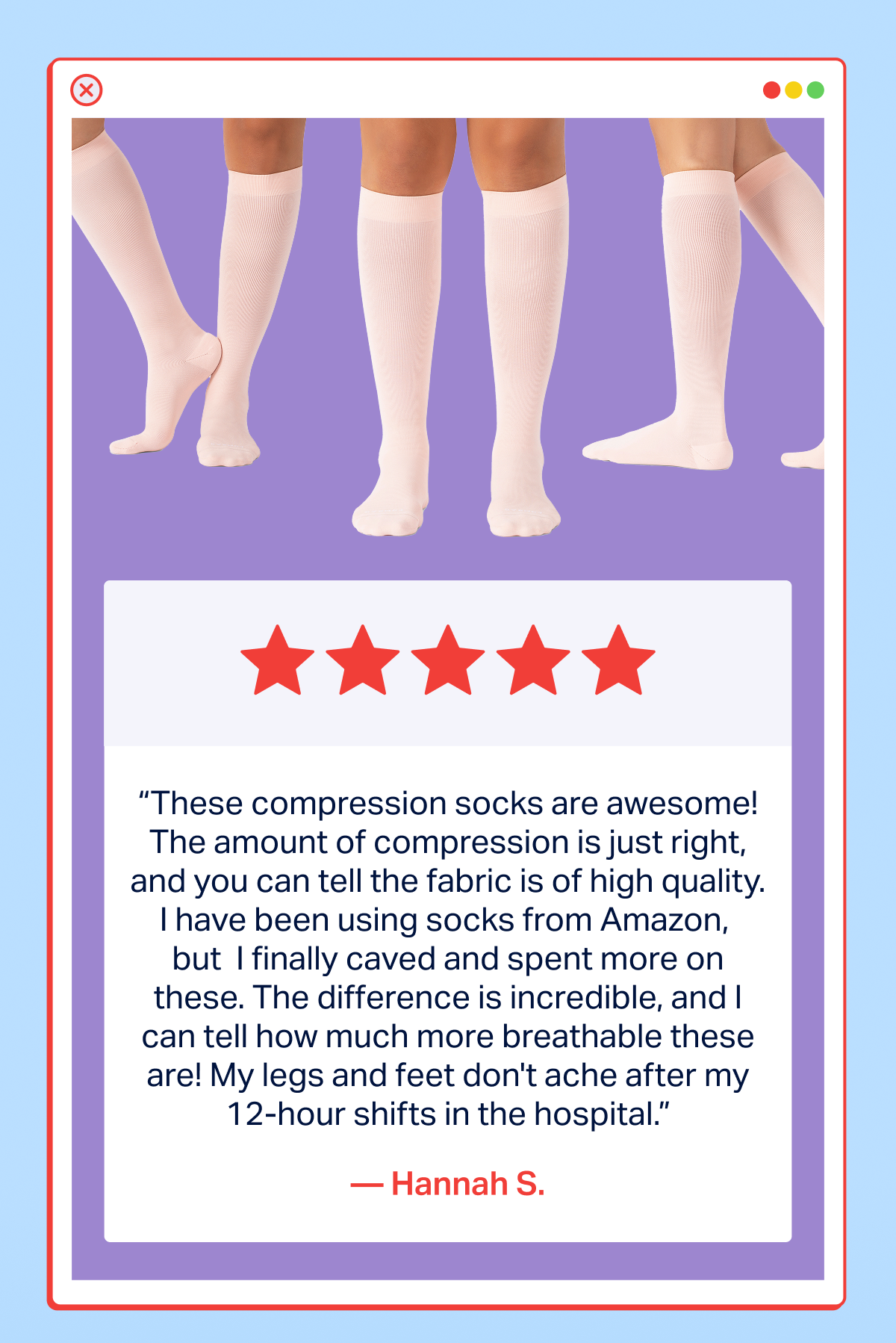 “These compression socks are awesome! The amount of compression is just right, and you can tell the fabric is of high quality. I have been using socks from Amazon,  but  I finally caved and spent more on these. The difference is incredible, and I can tell how much more breathable these are! My legs and feet don't ache after my 12-hour shifts in the hospital.”