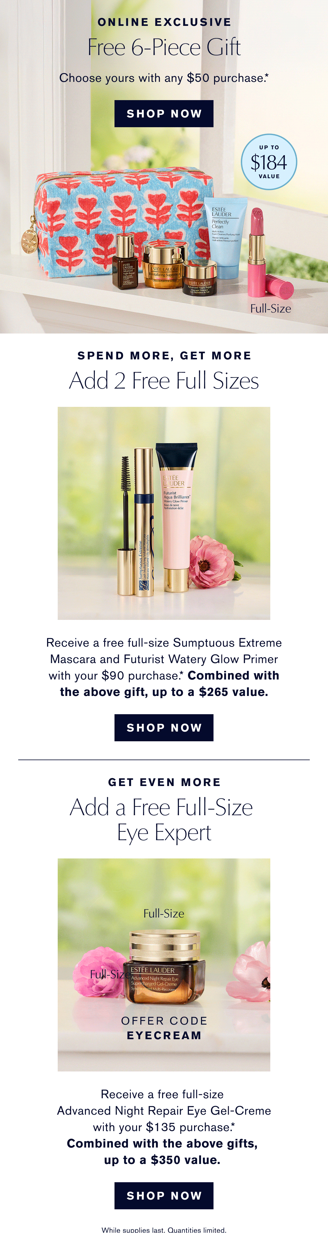 Online Exclusice. Free 6-Piece Gift. Choose yours with any $50 purchase. SHOP NOW. Spend more, get More. Add 2 Free Full Sizes. Recieve a free full-size Sumptuous Extreme Mascara and Futurist Watery Glow Primer with a $90 purchase.* Combined with the above gift up to a $265 value. SHOP NOW | Get even more. Add a Free full Size Eye Expert. Offer Code Eyecream. Recieve a free full-size Advanced Night Repair Eye Gel-Creme with your $135 purchase. Combined with the above gidfts, up to a $350 value. SHIP NOW * While Supplies Last. Qualities Limited. 