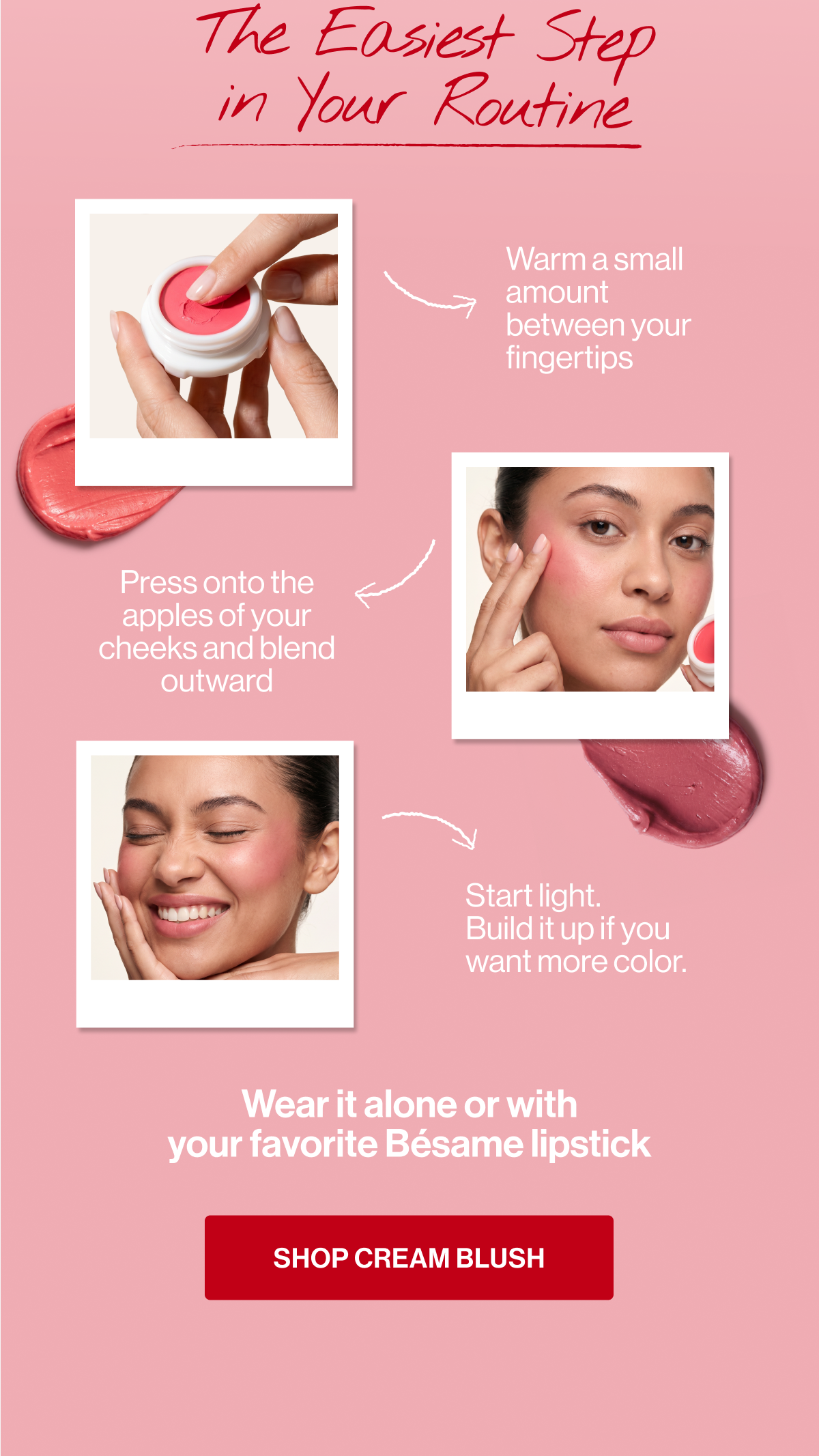 shop cream blush press onto the apples of your cheeks and blend outward wear it alone or with
your favorite bésame lipstick warm a small amount between your fingertips start light.
build it up if you want more color. the easiest step
in your routine