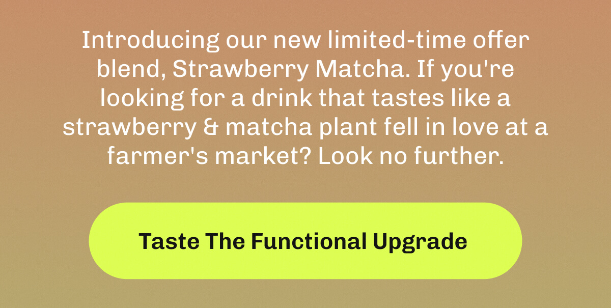 Introducing our new limited-time offer blend, Strawberry Matcha. | If you're looking for a drink that tastes like a strawberry & matcha plant fell in love at a farmer's market? | Look no further. | Taste The Functional Upgrade