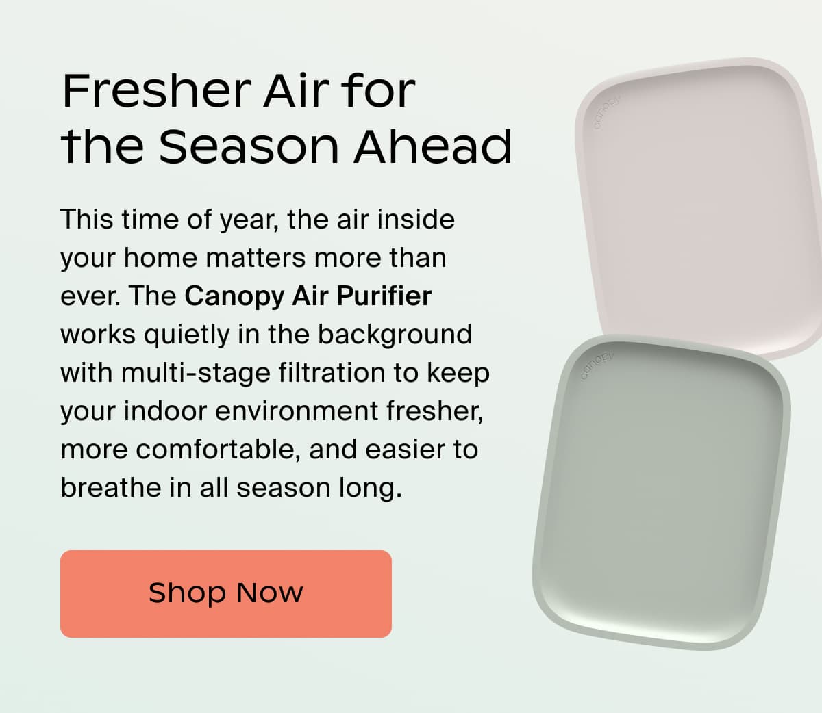 Fresher Air for the Season Ahead | This time of year, the air inside your home matters more than ever. The Canopy Air Purifier works quietly in the background with multi-stage filtration to keep your indoor environment fresher, more comfortable, and easier to breathe in all season long. | Shop Now