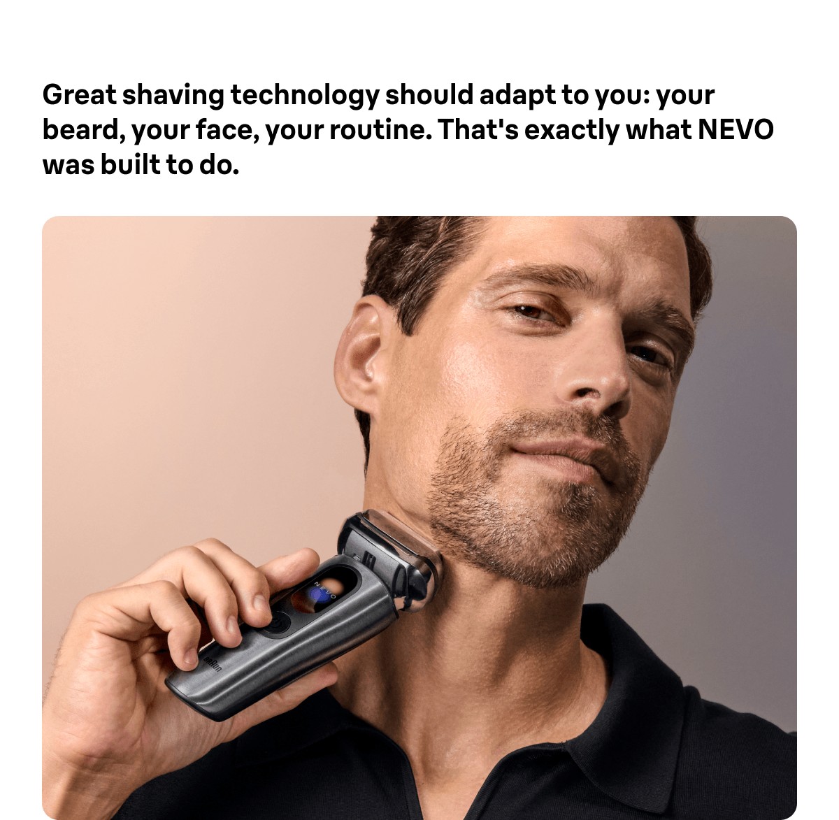Great shaving technology should adapt to you: your beard, your face, your routine. That's exactly what NEVO was built to do.