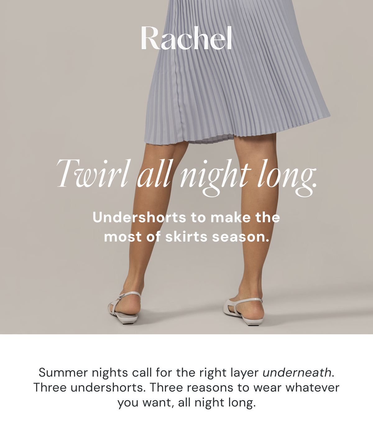 Twirl all night long. Undershorts to make the most of skirts season. Summer nights call for the right layer underneath. Three undershorts. Three reasons to wear whatever you want, all night long.