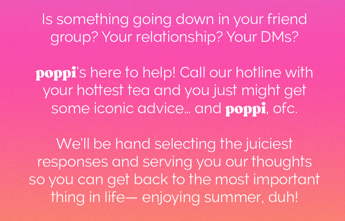 Is something going down in your friend group? Your relationship? Your DMs? poppi's here to help! Call our hotline with your hottest tea and you just might get some iconic advice... and poppi, ofc. We'll be hand selecting the juiciest responses and serving you our thoughts so you can get back to the most important thing in your life- enjoying summer, duh!