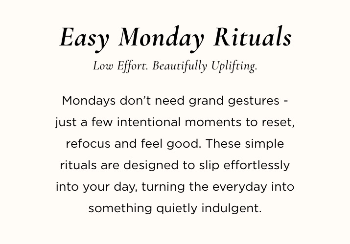 Easy Monday Rituals Low effort. Beautifully uplifting. Mondays don’t need grand gestures - just a few intentional moments to reset, refocus and feel good. These simple rituals are designed to slip effortlessly into your day, turning the everyday into something quietly indulgent.