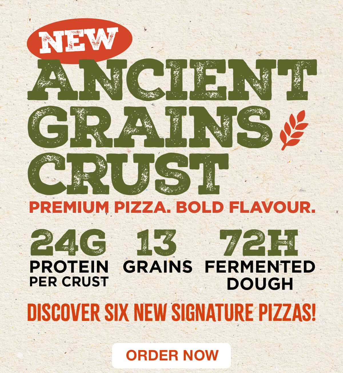 New Ancient Grains Crust! Premium pizza. Bold flavour. 24G protein per crust. 13 grains. 72H fermented dough. Discover six new signature pizzas! Order now.