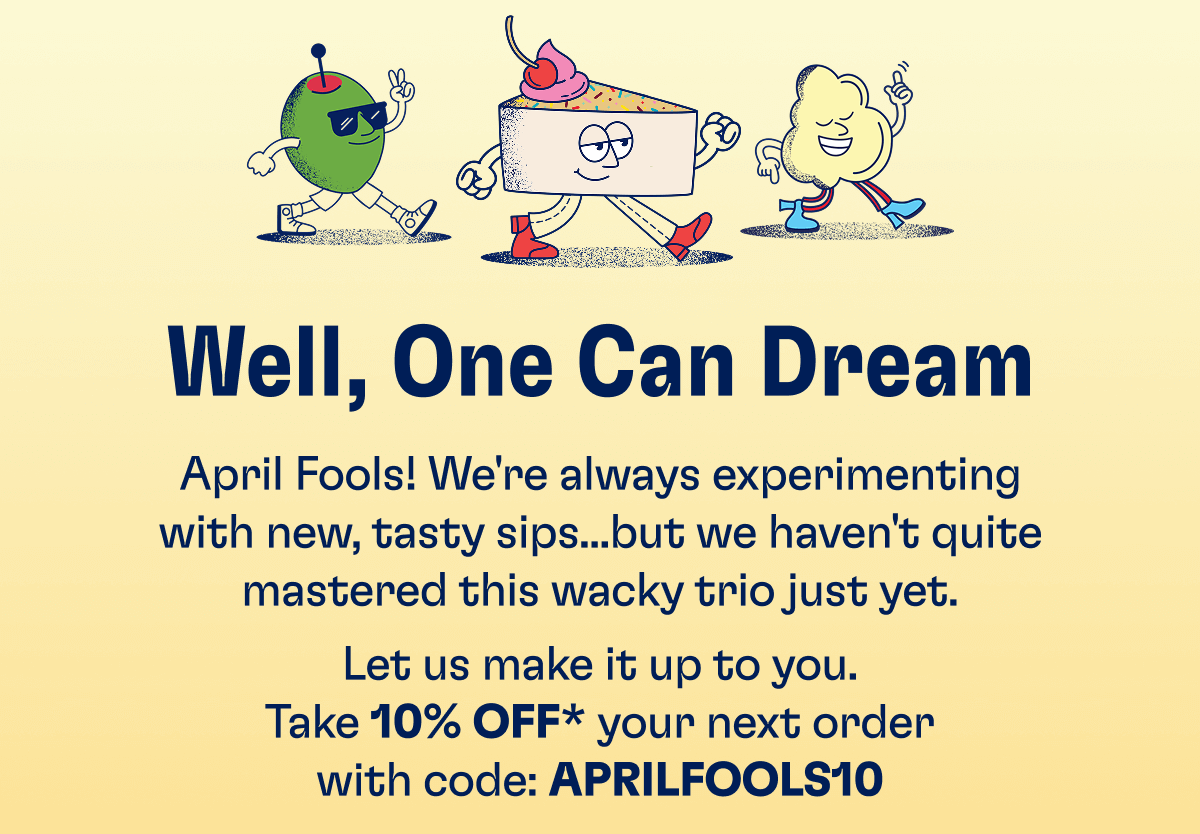 Well, One Can Dream - April Fools! We're always experimenting with new, tasty sips...but we haven't quite mastered this wacky trio just yet. Let us make it up to you. Take 10% off* your next order with code: APRILFOOLS10
