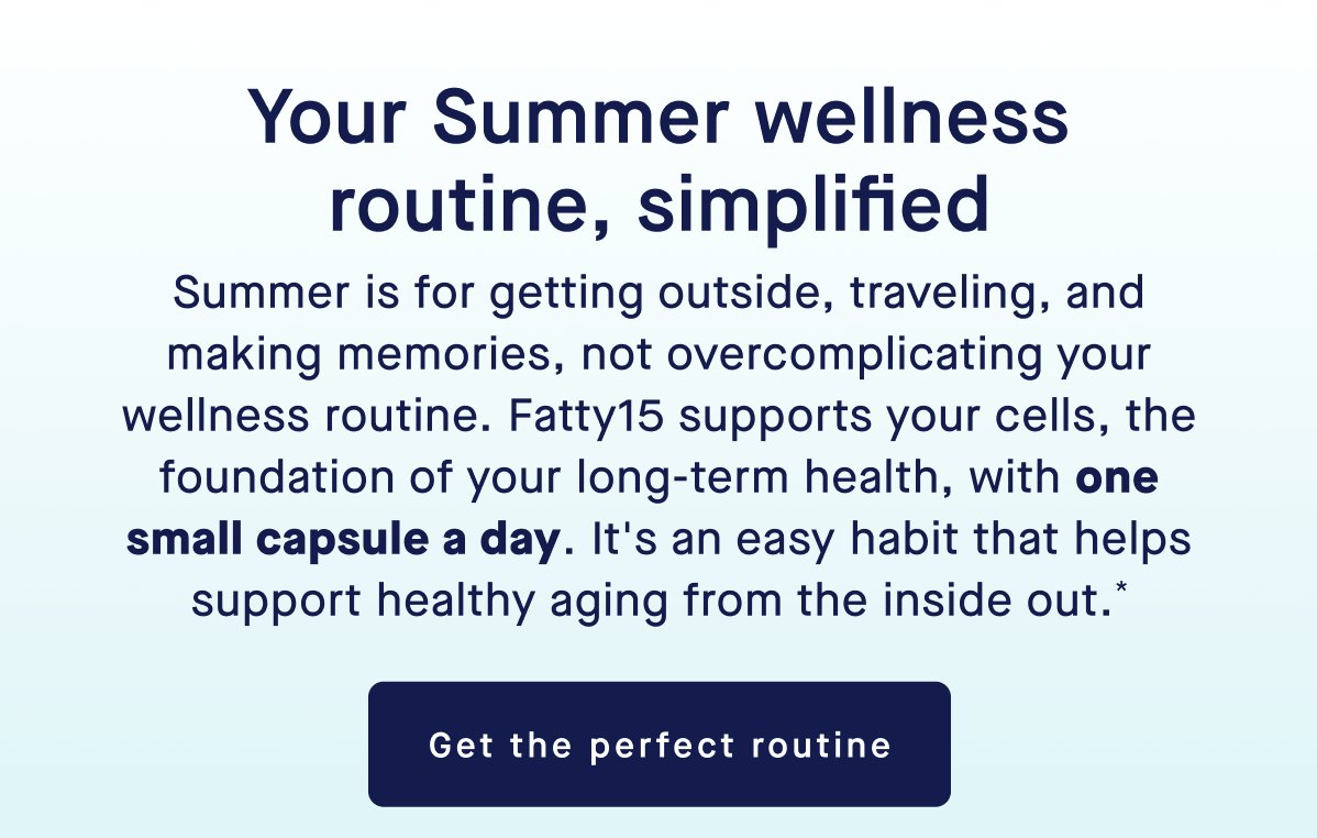 Your Summer wellness routine, simplified | Summer is for getting outside, traveling, and making memories, not overcomplicating your wellness routine. Fatty15 supports your cells, the foundation of your long-term health, with one small capsule a day. It's an easy habit that helps support healthy aging from the inside out.* | Get the perfect routine