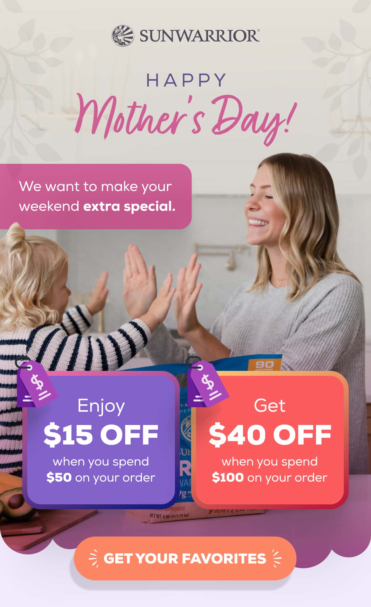 Happy Mother’s Day! We want to make your weekend extra special. Enjoy $15 OFF when you spend $50 on your order Get $40 OFF when you spend $100 or more GET YOUR FAVORITES