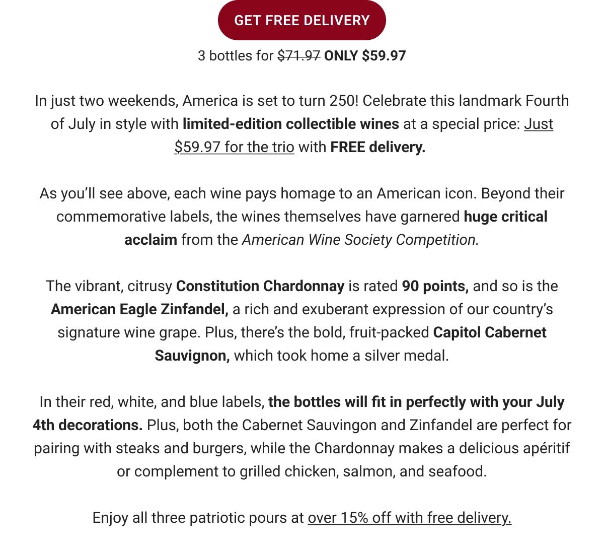 GET FREE DELIVERY
3 bottles for $71.97 ONLY $59.97
In just three weekends, America is set to turn 250! Celebrate this landmark Fourth of July in style with limited-edition collectible wines at a special price:
Just $59.97 for the trio with FREE delivery.
As you'll see above, each wine pays homage to an American icon. Beyond their commemorative labels, the wines themselves have garnered huge critical acclaim from the American Wine Society Competition.
The vibrant, citrusy Constitution Chardonnay is rated 90 points, and so is the American Eagle Zinfandel, a rich and exuberant expression of our country's signature wine grape. Plus, there's the bold, fruit-packed Capitol Cabernet Sauvignon, which took home a silver medal.
In their red, white, and blue labels, the bottles will fit in perfectly with your July 4th decorations. Plus, both the Cabernet Sauvingon and Zinfandel are perfect for pairing with steaks and burgers, while the Chardonnay makes a delicious apéritif or complement to grilled chicken, salmon, and seafood.
Enjoy all three patriotic pours at over 15% off with free delivery.
