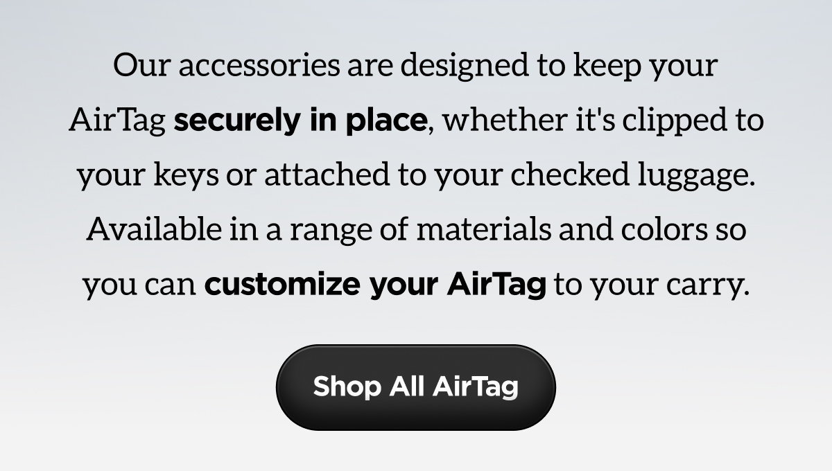 Our accessories are designed to keep your AirTag securely in place, whether it's clipped to your keys or attached to your checked luggage. Available in a range of materials and colors so you can customize your AirTag to your carry. Shop All AirTag.
