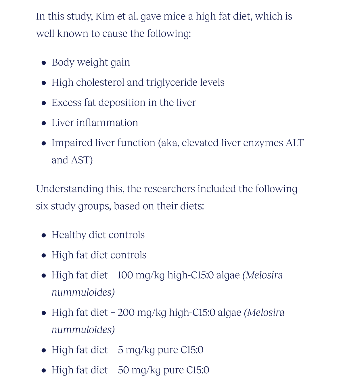 In this study, Kim et al. provided mice with a high fat diet, which is well known to result in the following:   Body weight gain High cholesterol and triglyceride levels Excess fat deposition in the liver Liver inflammation Impaired liver function (aka, elevated liver enzymes ALT and AST)  Understanding this, the researchers included the following six study groups, based on their diets:  Healthy diet controls High fat diet controls High fat diet + 100 mg/kg high-C15:0 algae (Melosira nummuloides) High fat diet + 200 mg/kg high-C15:0 algae (Melosira nummuloides) High fat diet + 5 mg/kg pure C15:0 High fat diet + 50 mg/kg pure C15:0