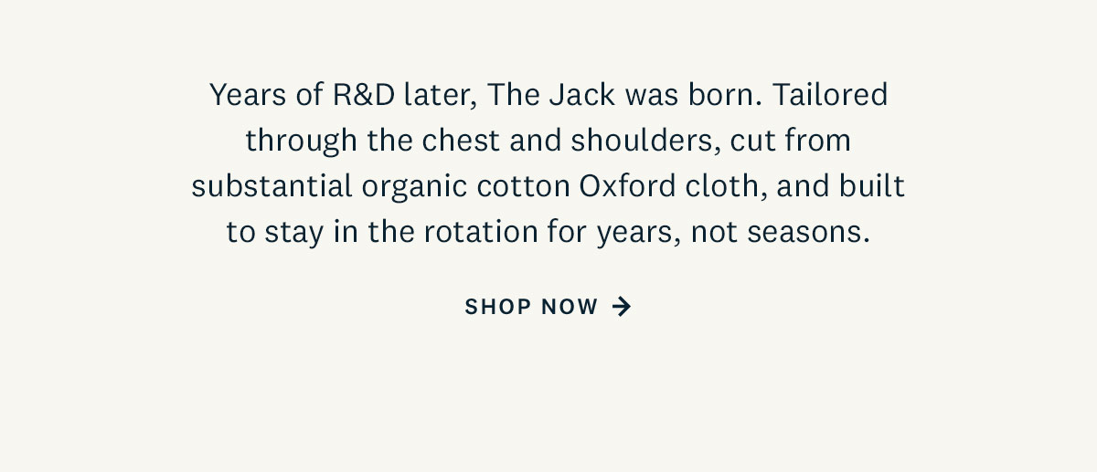 Years of R&D later, The Jack was born. Tailored through the chest and shoulders, cut from substantial organic cotton Oxford cloth, and built to stay in the rotation for years, not seasons.