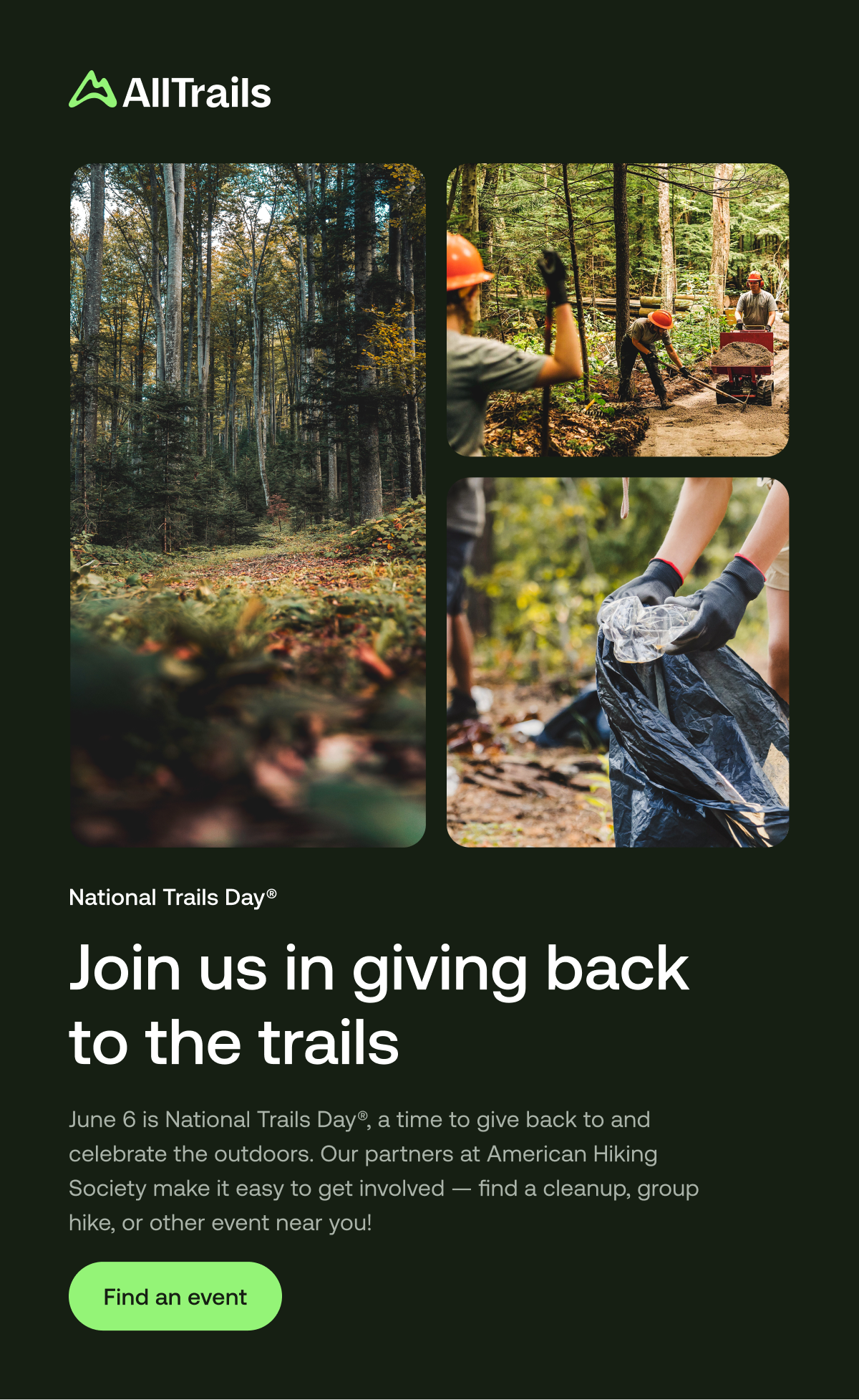 
																			National Trails Day®
																			Join us in giving back to the trails
																			June 6 is National Trails Day®, a time to give back to and celebrate the outdoors. Our partners at American Hiking Society make it easy to get involved — find a cleanup, group hike, or other event near you!
																			Find an event