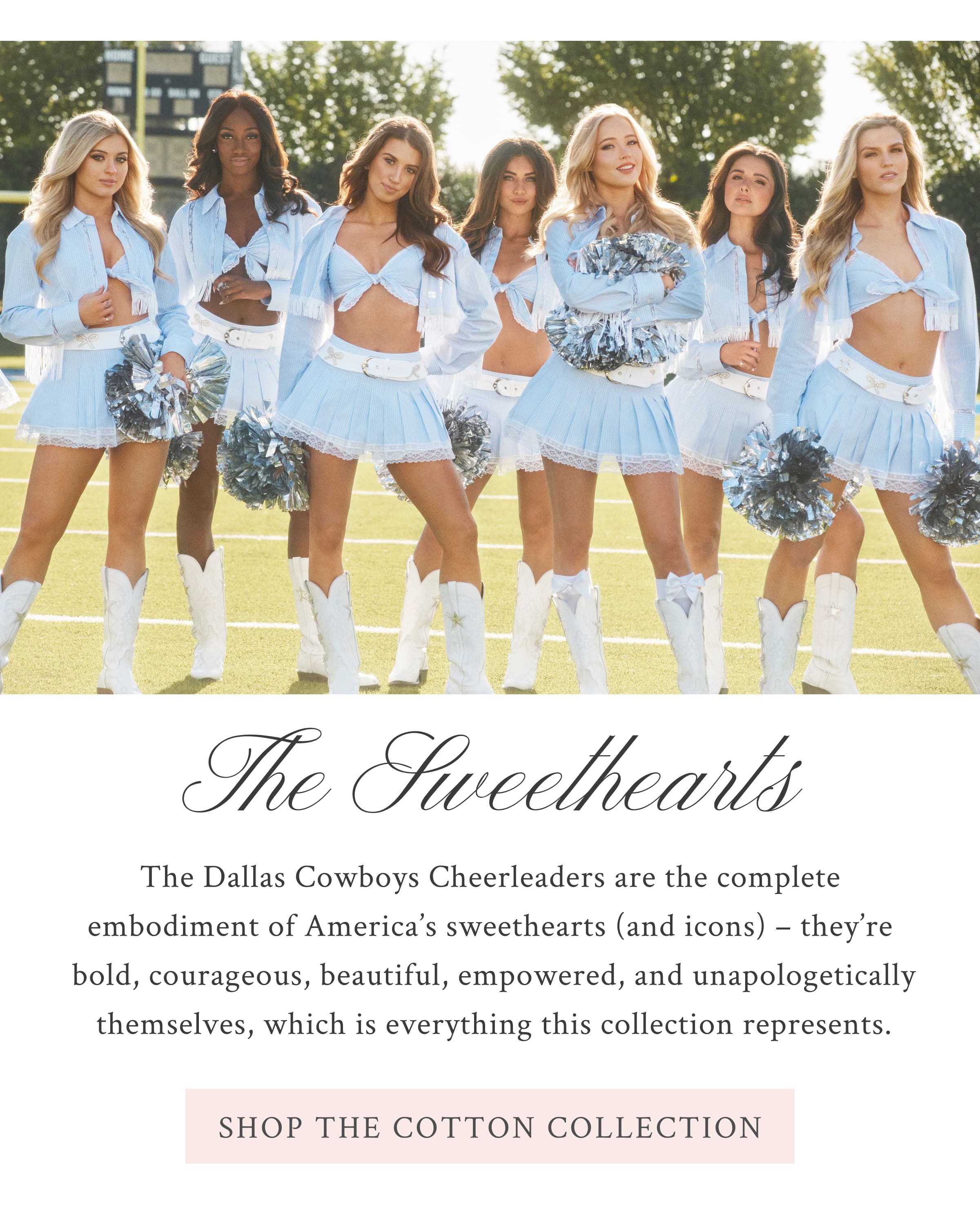 THE SWEETHEARTS   The Dallas Cowboys Cheerleaders are the complete embodiment of America's sweethearts (and icons) – they’re bold, courageous, beautiful, empowered, and unapologetically themselves, which is everything this capsule represents. <SHOP THE COTTON COLLECTION>