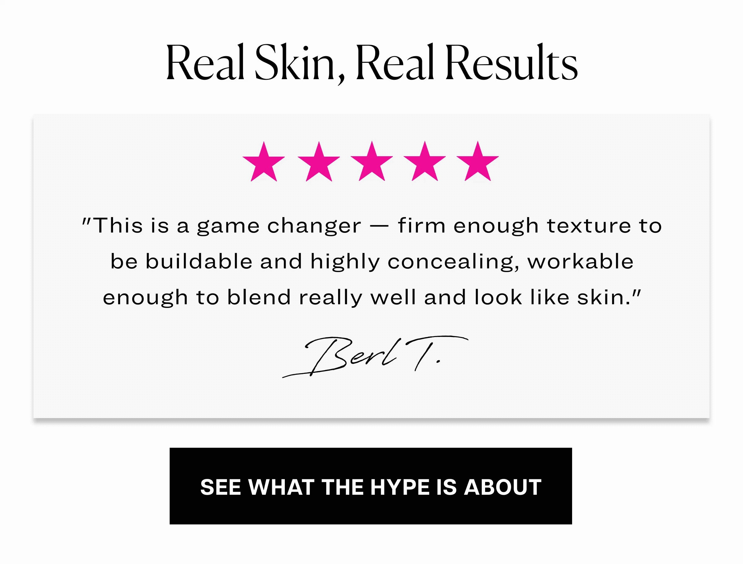 Real skin, real results. "It's a must-have for a low-maintenance daily look. Melts and blends beautifully, hides blemishes nicely, and is surprisingly soft and buttery." Melanie K.