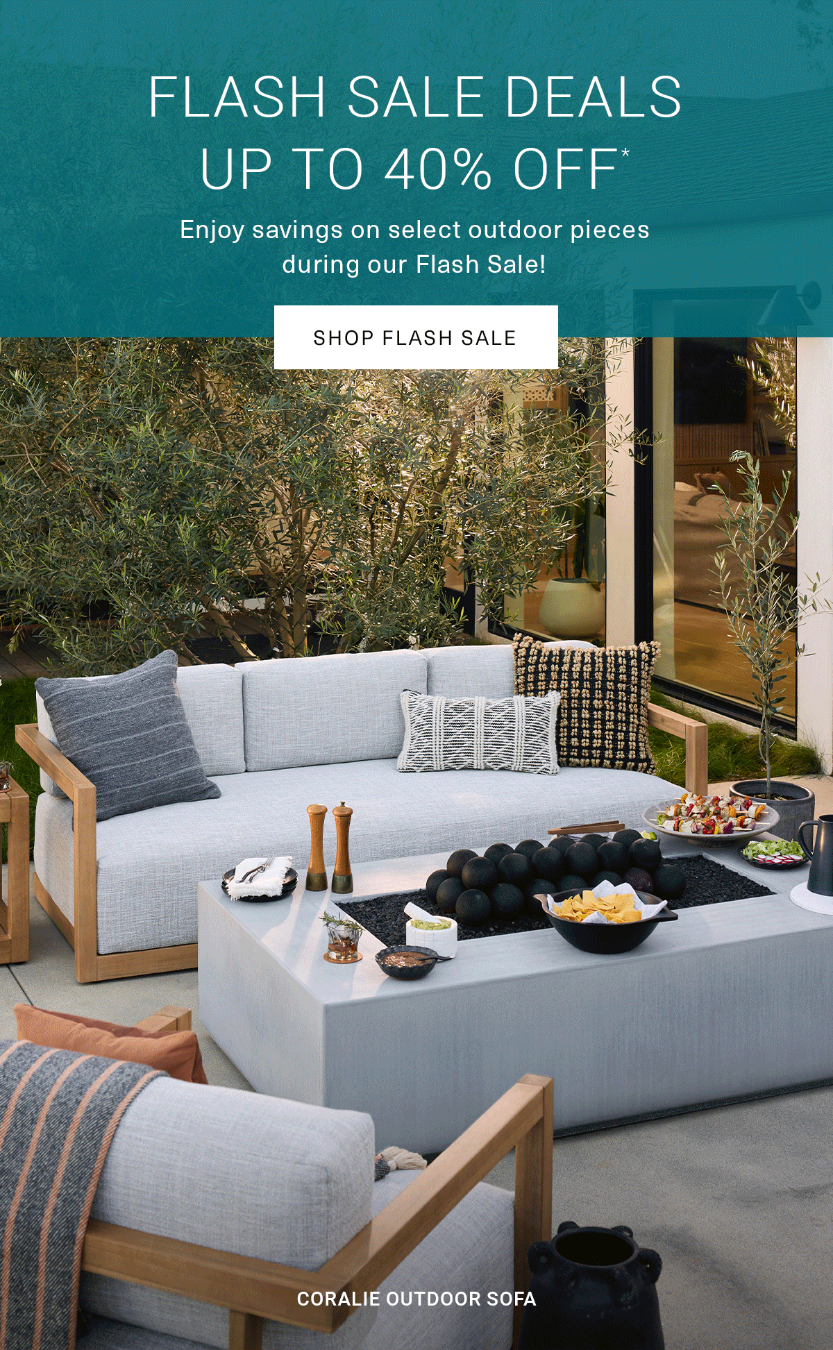 FLASH SALE DEALS UP TO 40% OFF* Enjoy savings on select outdoor pieces during our Flash Sale! | SHOP FLASH SALE } OJAI OUTDOOR SECTIONAL|MAREN OUTDOOR DINING TABLE & CHAIRS|CORALIE OUTDOOR SOFA