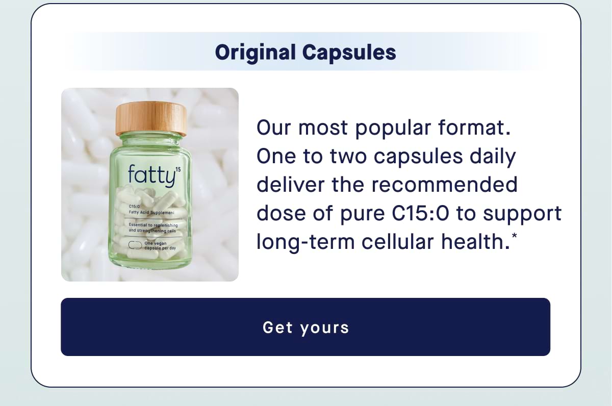 Original Capsules Our most popular format.  One to two capsules daily deliver the recommended dose of pure C15:0 to support long-term cellular health.* Get yours