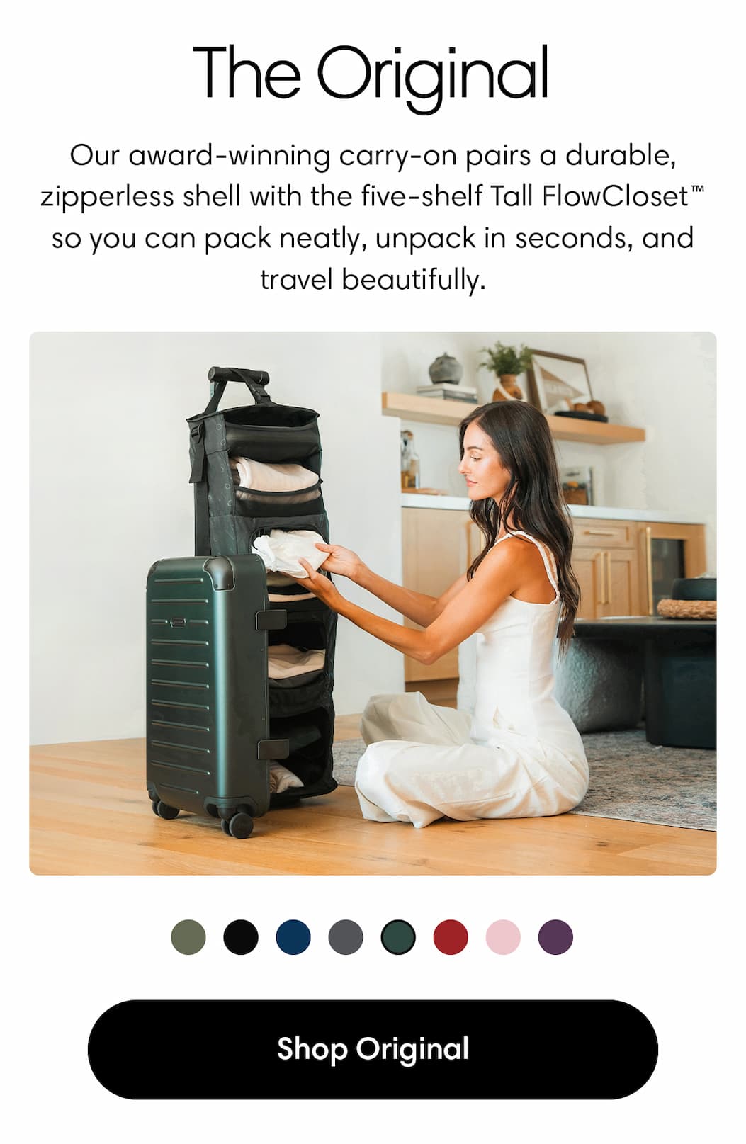 THE ORIGINAL: Premium, polished, iconic. Our award-winning carry-on pairs a durable, zipperless shell with the five-shelf Tall FlowCloset™—so you can pack neatly, unpack in seconds, and travel beautifully. SHOP THE ORIGINAL