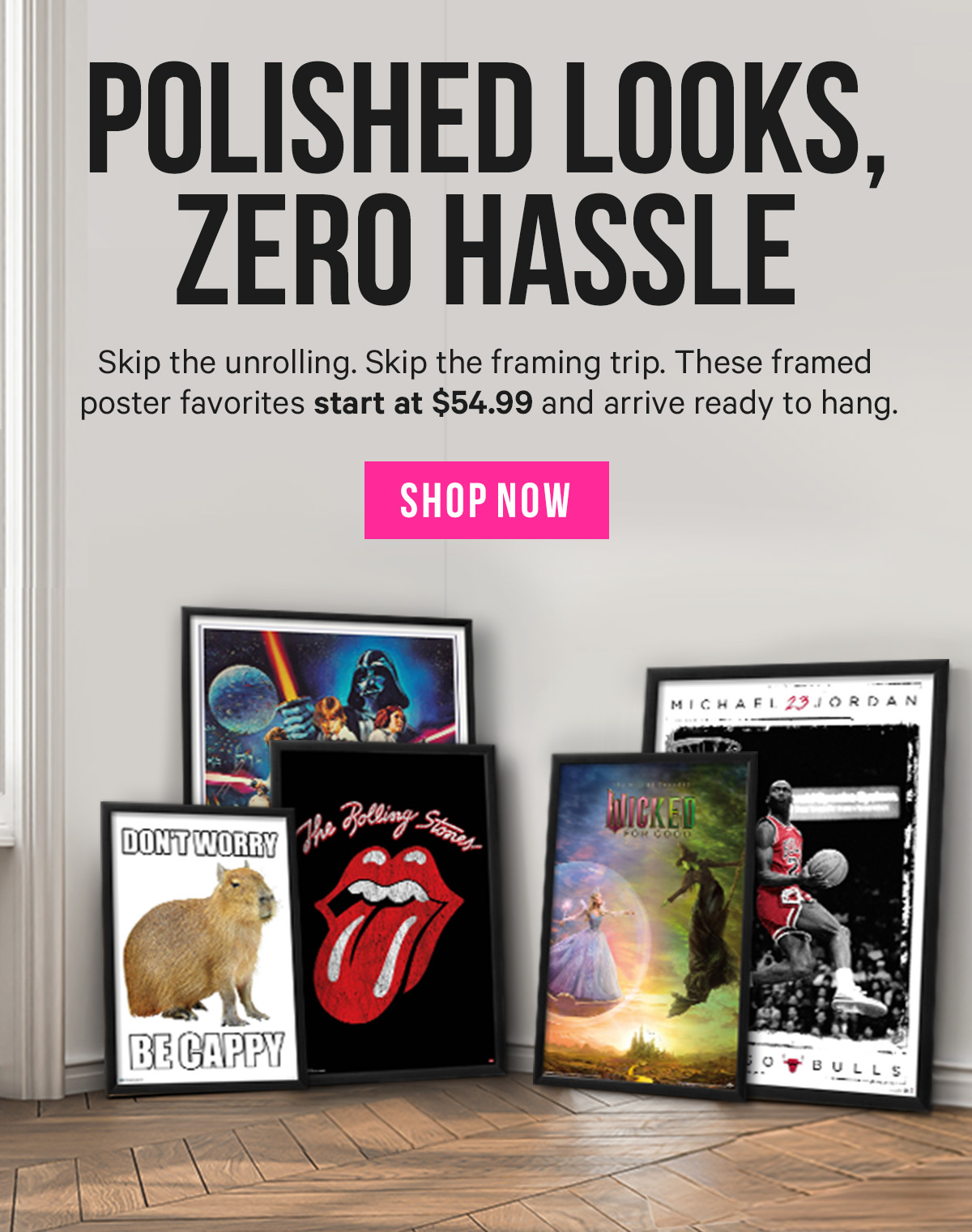 Polished Looks, Zero Hassle: Skip the unrolling. Skip the framing trip. These framed poster favorites start at $54.99 and arrive ready to hang.