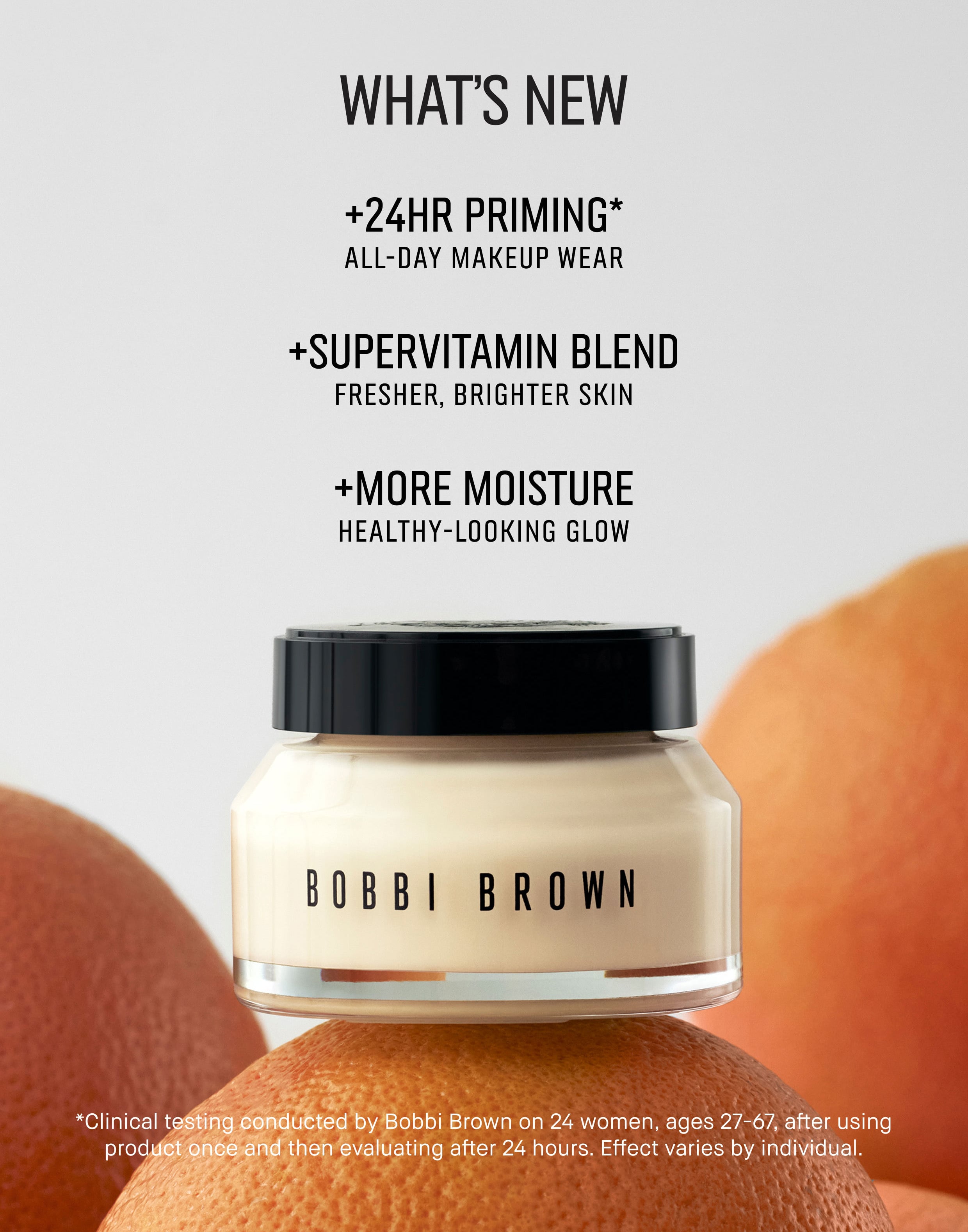 WHATS NEW | +24HR PRIMING* | ALL-DAY MAKEUP WEAR | *SUPERVITAMIN BLEND | FRESHER, BRIGHTER SKIN | *MORE MOISTURE | HEALTHY-LOOKING GLOW |  *Clinical testing conducted by Bobbi Brown on 24 women, ages 27-67, after using Product once and then evaluating after 24 hours. Effect varies by individaul.