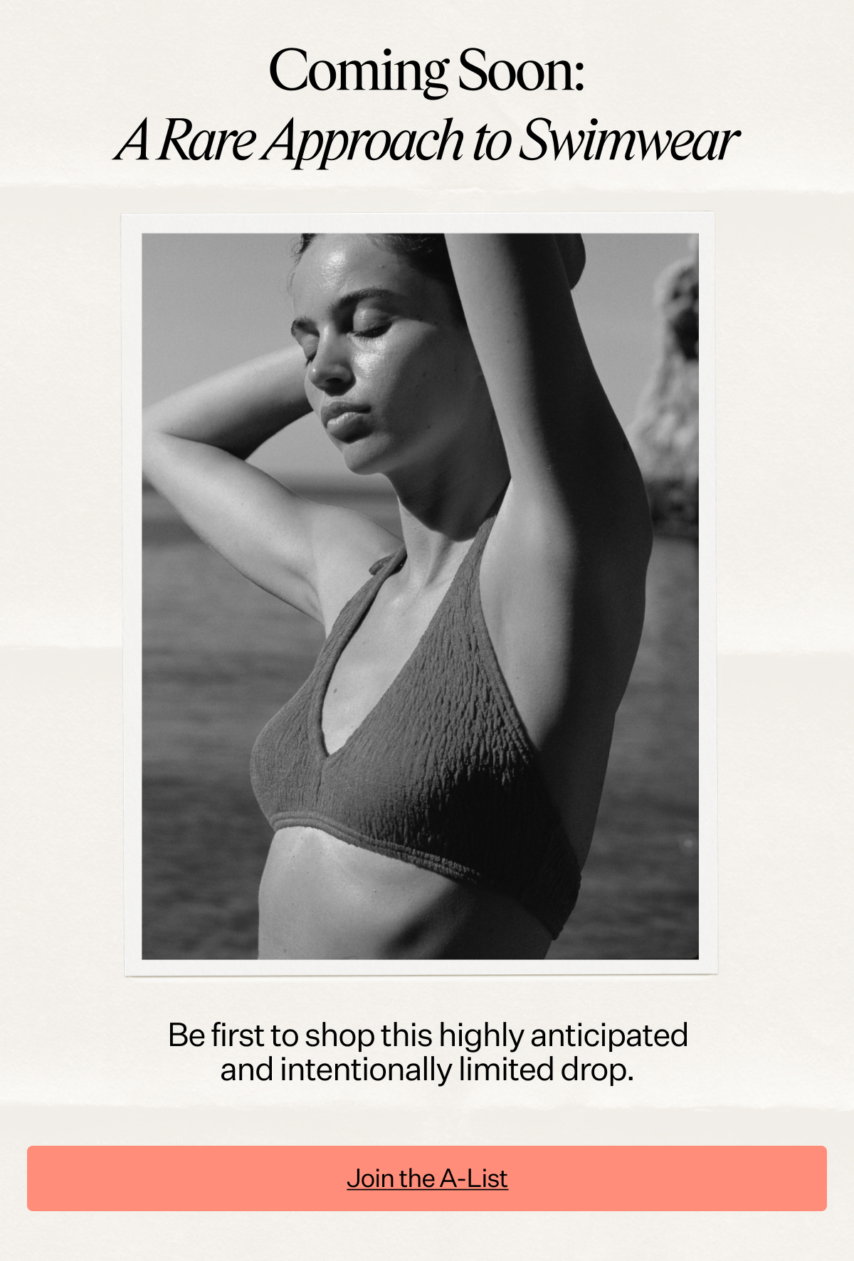 Coming Soon: A Rare Approach to Swimwear Be first to shop this highly anticipated and intentionally limited drop.