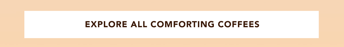 EXPLORE ALL COMFORTING COFFEES