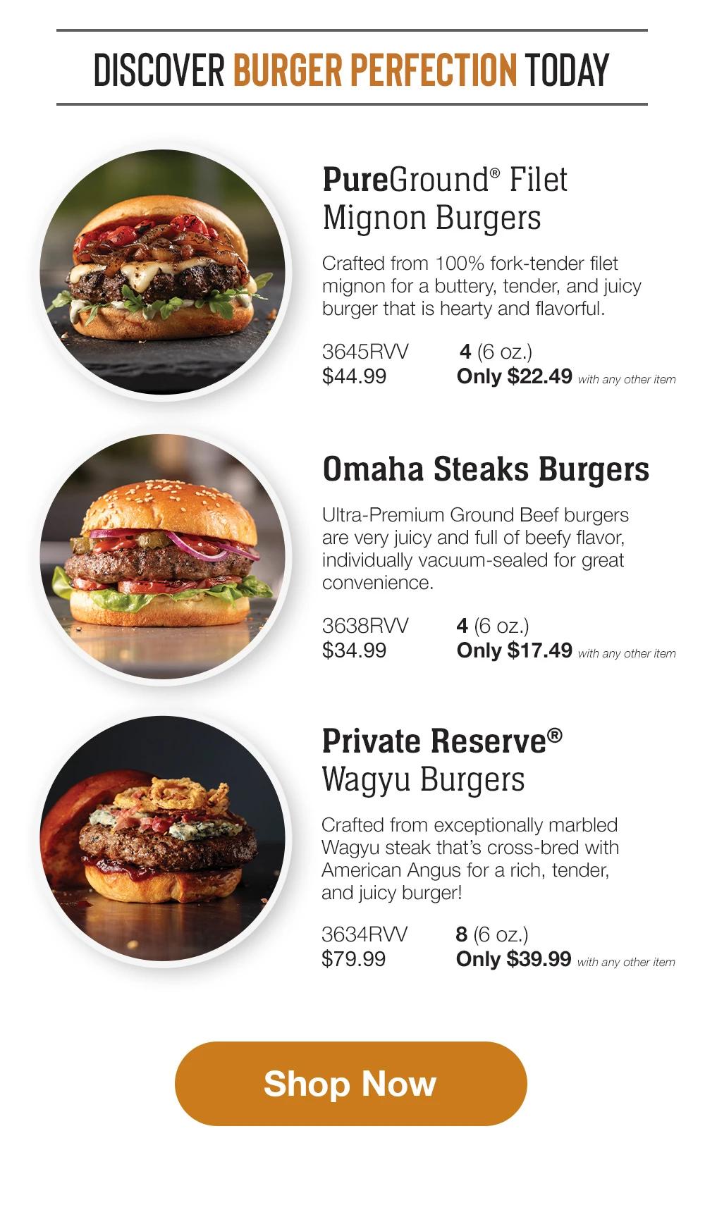 DISCOVER BURGER PERFECTION TODAY | PureGround® Filet Mignon Burgers - Crafted from 100% fork-tender filet mignon for a buttery, tender, and juicy burger that is hearty and flavorful. 3645RVV 4 (6 oz.) $44.99 	Only $22.49 with any other item | Omaha Steaks Burgers - Ultra-Premium Ground Beef burgers are very juicy and full of beefy flavor, individually vacuum-sealed for great convenience. 3638RVV 4 (6 oz.) $34.99 	Only $17.49 with any other item  | Private Reserve® Wagyu Burgers - Crafted from exceptionally marbled Wagyu steak that’s cross-bred with American An-gus for a rich, tender, and juicy burger! 3634RVV 8 (6 oz.) $79.99 	Only $39.99 with any other item || Shop Now