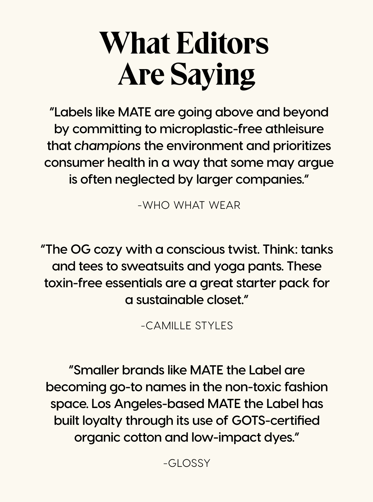 What Editors Are Saying | “Labels like MATE are going above and beyond by committing to microplastic-free athleisure that champions the environment and prioritizes consumer health in a way that some may argue is often neglected by larger companies.” -Who What Wear | “The OG cozy with a conscious twist. Think: tanks and tees to sweatsuits and yoga pants. These toxin-free essentials are a great starter pack for a sustainable closet.” -Camille Styles | “Smaller brands like MATE the Label are becoming go-to names in the non-toxic fashion space. Los Angeles-based MATE the Label has built loyalty through its use of GOTS-certified organic cotton and low-impact dyes.” -Glossy